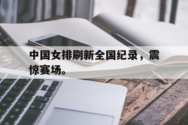 米兰体育登录-中国女排刷新全国纪录，震惊赛场。