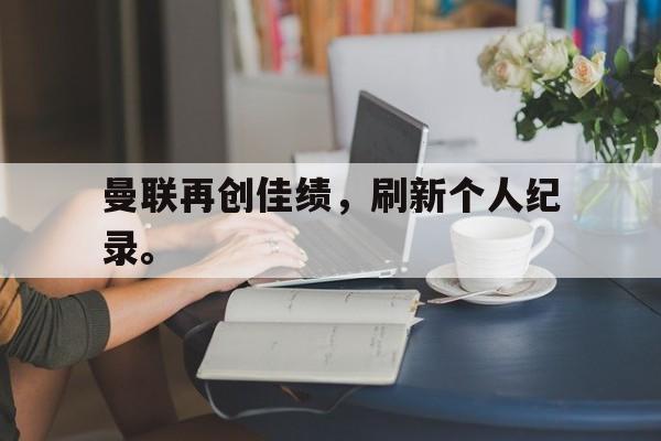 米兰体育登录-曼联再创佳绩，刷新个人纪录。