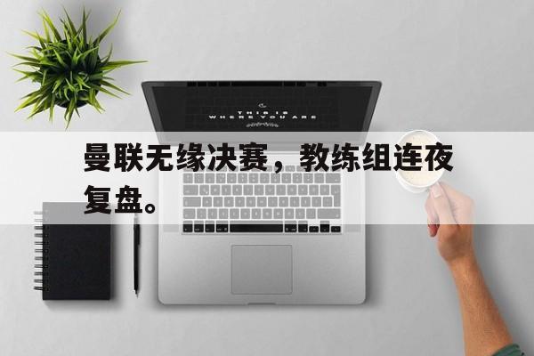 米兰体育登录-曼联无缘决赛，教练组连夜复盘。