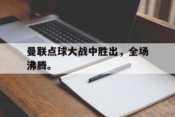 米兰体育中国官网-曼联点球大战中胜出，全场沸腾。