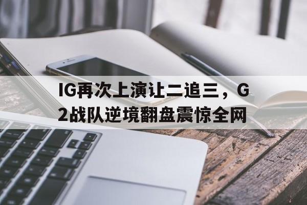 登录入口-IG再次上演让二追三，G2战队逆境翻盘震惊全网