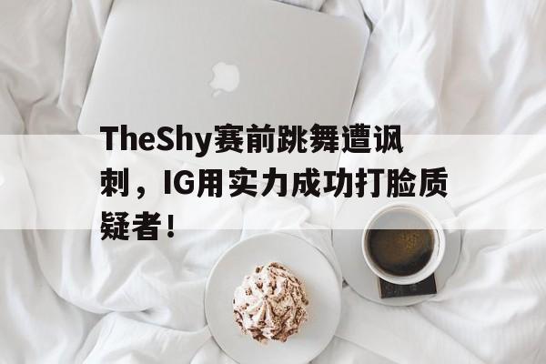 AC Milan Sports-TheShy赛前跳舞遭讽刺，IG用实力成功打脸质疑者！