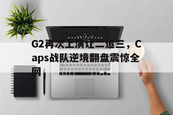 网页版-G2再次上演让二追三，Caps战队逆境翻盘震惊全网