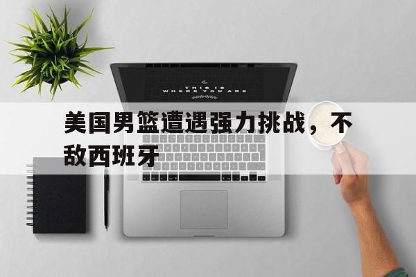 米兰体育中国官网-美国男篮遭遇强力挑战，不敌西班牙