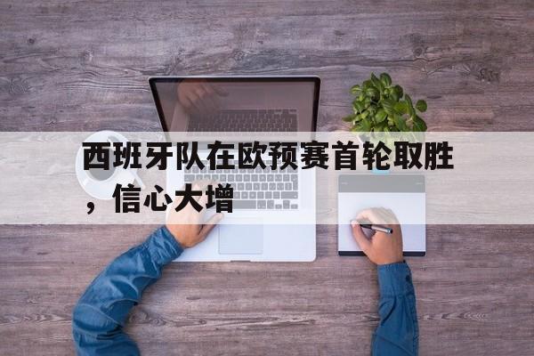 网页版-西班牙队在欧预赛首轮取胜，信心大增