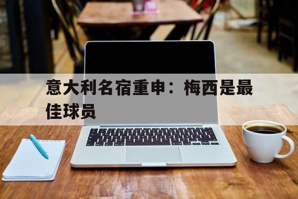 米兰体育登录-意大利名宿重申：梅西是最佳球员