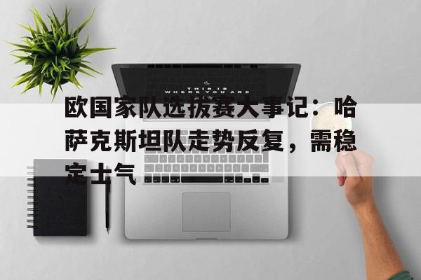 米兰体育中国官网-欧国家队选拔赛大事记：哈萨克斯坦队走势反复，需稳定士气