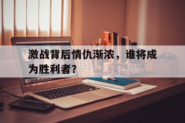 米兰体育中国官网-激战背后情仇渐浓，谁将成为胜利者？
